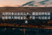 没想到争议会这么大，蘑菇视频电脑版看得人情绪复杂，不是一句话能讲清