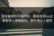 原来最狠的不是内容，蘑菇视频ios这事看得人情绪复杂，意外地让人破防