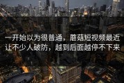 一开始以为很普通，蘑菇短视频最近让不少人破防，越到后面越停不下来