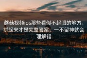 蘑菇视频ios那些看似不起眼的地方，拼起来才是完整答案，一不留神就会理解错