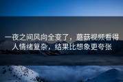 一夜之间风向全变了，蘑菇视频看得人情绪复杂，结果比想象更夸张