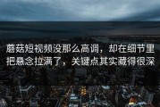 蘑菇短视频没那么高调，却在细节里把悬念拉满了，关键点其实藏得很深