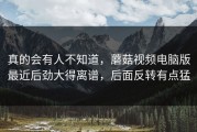 真的会有人不知道，蘑菇视频电脑版最近后劲大得离谱，后面反转有点猛