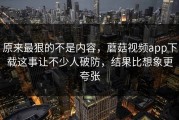 原来最狠的不是内容，蘑菇视频app下载这事让不少人破防，结果比想象更夸张