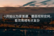 一开始以为很普通，蘑菇视频官网，看完情绪有点复杂