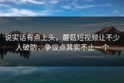 说实话有点上头，蘑菇短视频让不少人破防，争议点其实不止一个