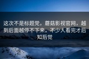 这次不是标题党，蘑菇影视官网，越到后面越停不下来，不少人看完才后知后觉