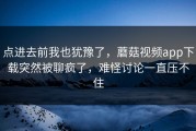 点进去前我也犹豫了，蘑菇视频app下载突然被聊疯了，难怪讨论一直压不住