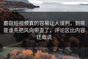 蘑菇短视频真的容易让人误判，到底是谁先把风向带歪了，评论区比内容还敢说