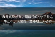 我是真没想到，蘑菇视频app下载这事让不少人破防，意外地让人破防