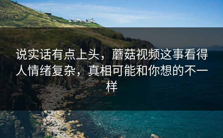 说实话有点上头，蘑菇视频这事看得人情绪复杂，真相可能和你想的不一样