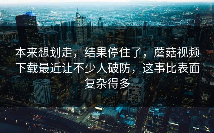 本来想划走，结果停住了，蘑菇视频下载最近让不少人破防，这事比表面复杂得多