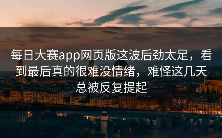 每日大赛app网页版这波后劲太足，看到最后真的很难没情绪，难怪这几天总被反复提起