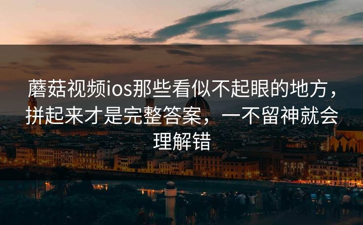 蘑菇视频ios那些看似不起眼的地方，拼起来才是完整答案，一不留神就会理解错