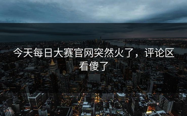 今天每日大赛官网突然火了，评论区看傻了
