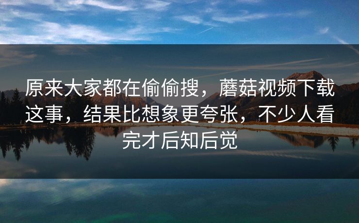 原来大家都在偷偷搜，蘑菇视频下载这事，结果比想象更夸张，不少人看完才后知后觉