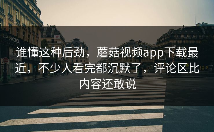 谁懂这种后劲，蘑菇视频app下载最近，不少人看完都沉默了，评论区比内容还敢说