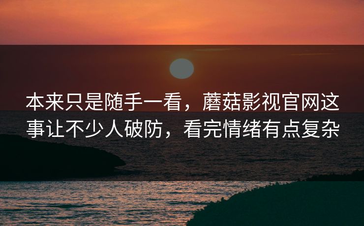 本来只是随手一看，蘑菇影视官网这事让不少人破防，看完情绪有点复杂