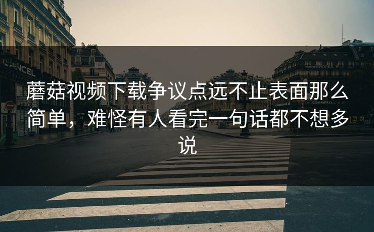 蘑菇视频下载争议点远不止表面那么简单，难怪有人看完一句话都不想多说