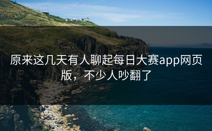 原来这几天有人聊起每日大赛app网页版，不少人吵翻了