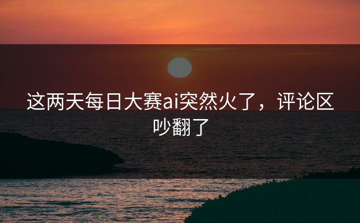 这两天每日大赛ai突然火了，评论区吵翻了