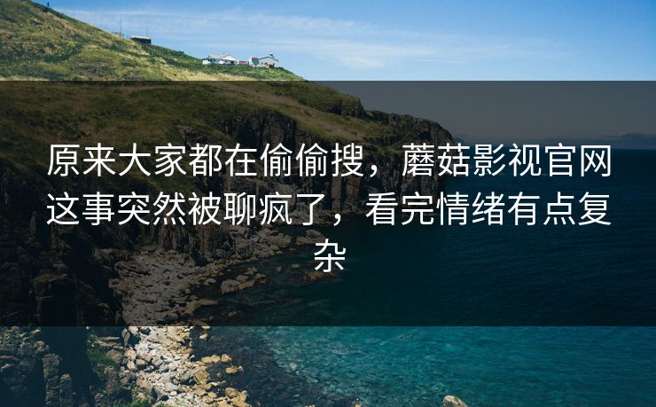 原来大家都在偷偷搜，蘑菇影视官网这事突然被聊疯了，看完情绪有点复杂