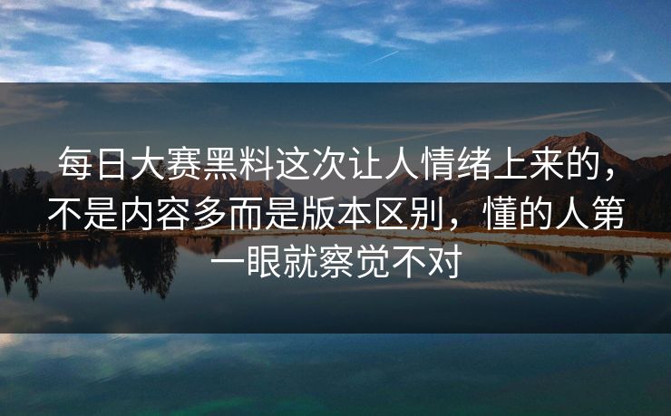 每日大赛黑料这次让人情绪上来的，不是内容多而是版本区别，懂的人第一眼就察觉不对