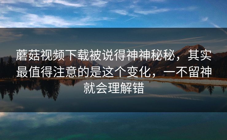 蘑菇视频下载被说得神神秘秘，其实最值得注意的是这个变化，一不留神就会理解错