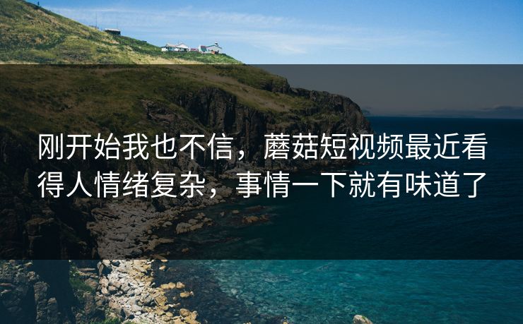 刚开始我也不信，蘑菇短视频最近看得人情绪复杂，事情一下就有味道了