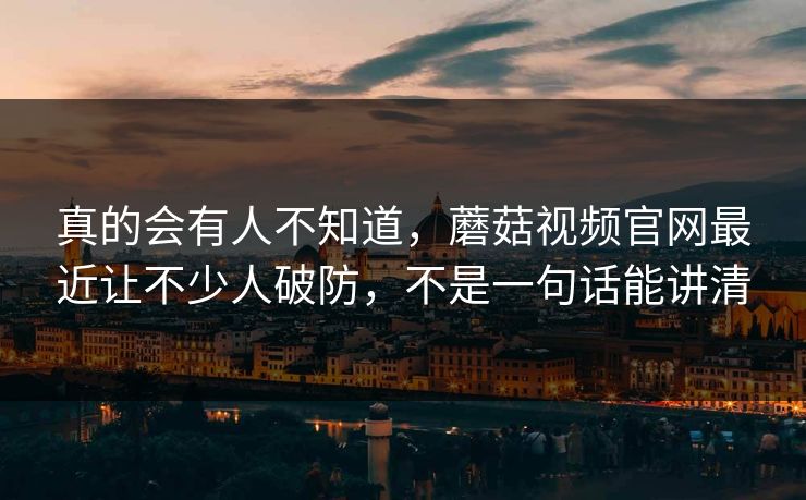 真的会有人不知道,蘑菇视频官网最近让不少人破防,不是一句话能讲清 真的会有人不知道,蘑菇视频官网最近让不少人破防,不是一句话能讲清
