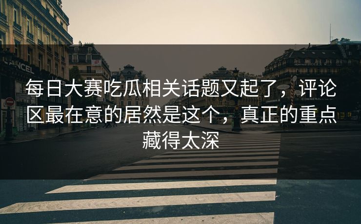 每日大赛吃瓜相关话题又起了，评论区最在意的居然是这个，真正的重点藏得太深