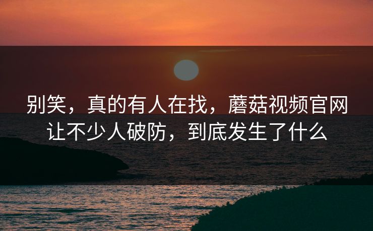 别笑，真的有人在找，蘑菇视频官网让不少人破防，到底发生了什么