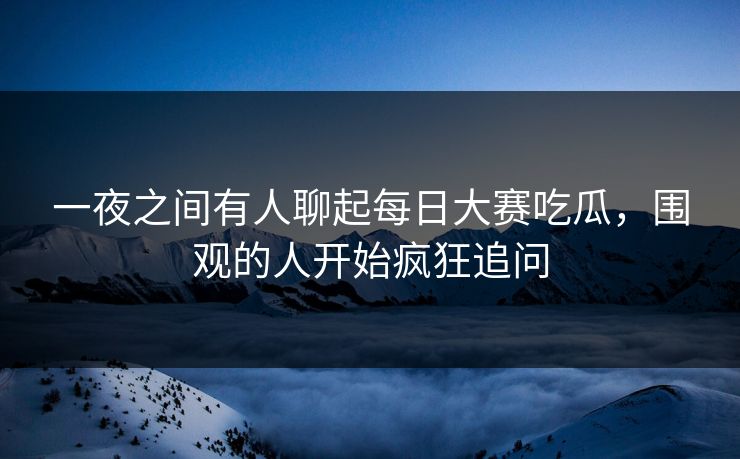 一夜之间有人聊起每日大赛吃瓜，围观的人开始疯狂追问