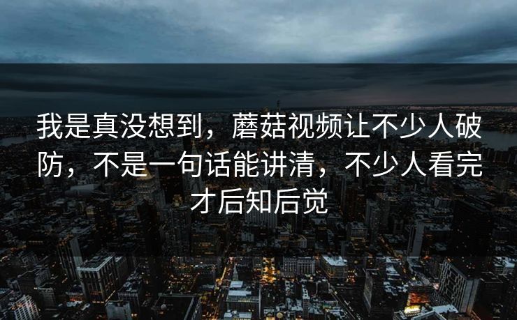 我是真没想到，蘑菇视频让不少人破防，不是一句话能讲清，不少人看完才后知后觉