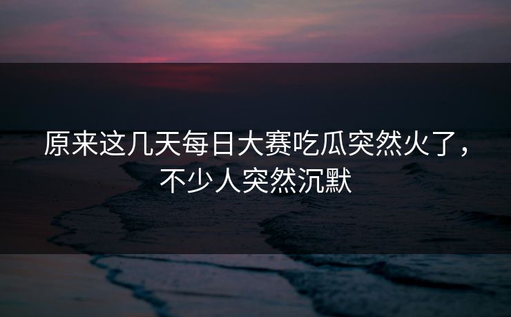 原来这几天每日大赛吃瓜突然火了，不少人突然沉默