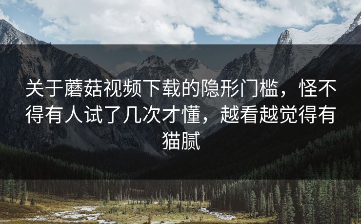 关于蘑菇视频下载的隐形门槛，怪不得有人试了几次才懂，越看越觉得有猫腻