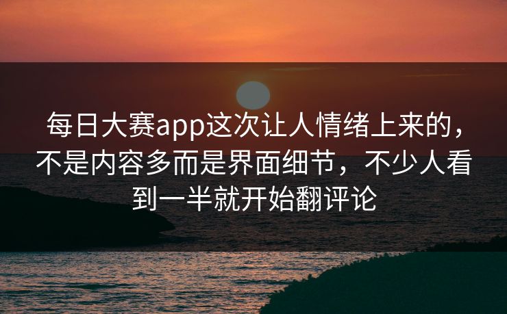 每日大赛app这次让人情绪上来的，不是内容多而是界面细节，不少人看到一半就开始翻评论