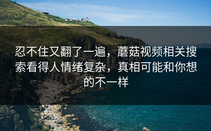 忍不住又翻了一遍，蘑菇视频相关搜索看得人情绪复杂，真相可能和你想的不一样