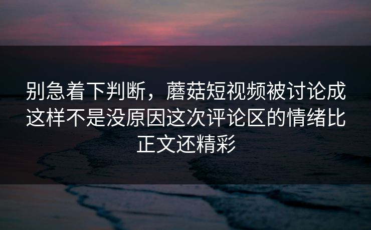 别急着下判断，蘑菇短视频被讨论成这样不是没原因这次评论区的情绪比正文还精彩