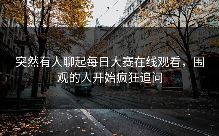 突然有人聊起每日大赛在线观看，围观的人开始疯狂追问