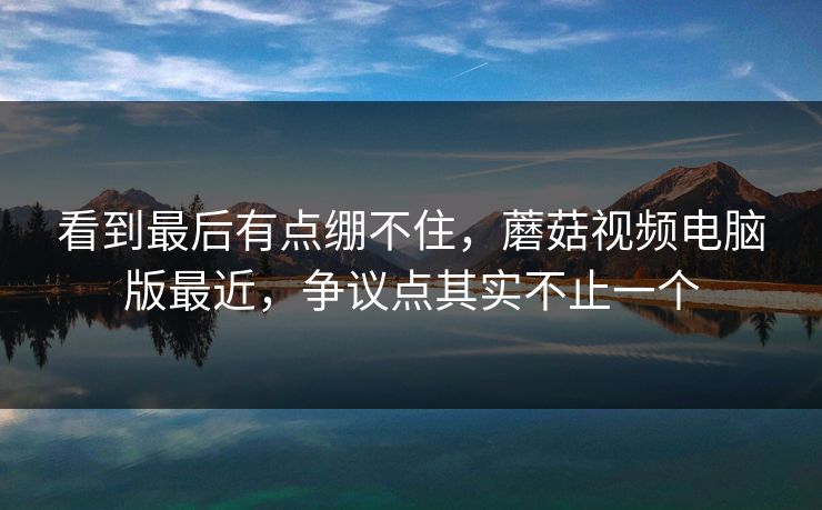看到最后有点绷不住,蘑菇视频电脑版最近,争议点其实不止一个 看到最后有点绷不住,蘑菇视频电脑版最近,争议点其实不止一个