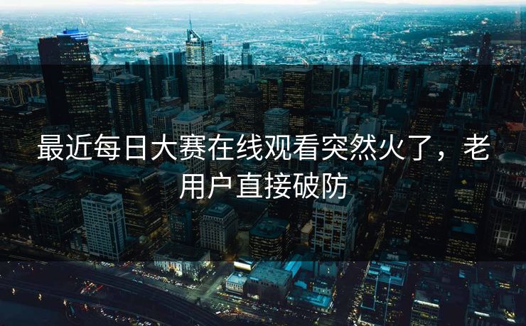 最近每日大赛在线观看突然火了，老用户直接破防