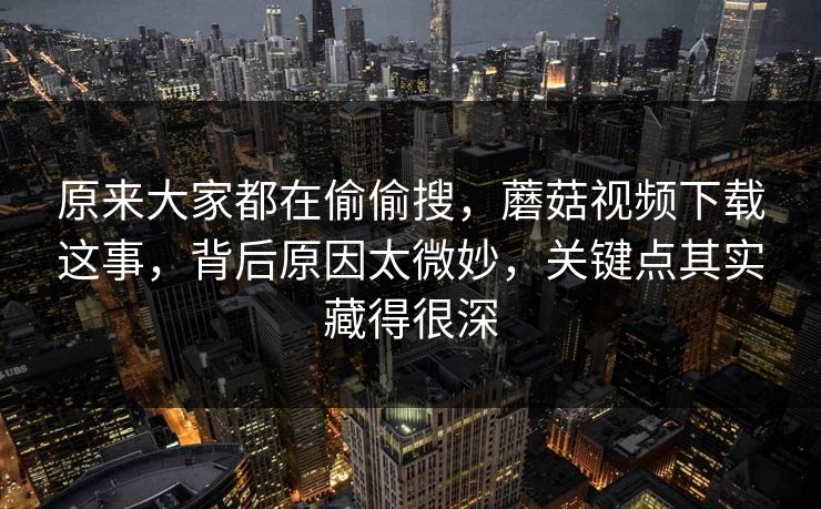 原来大家都在偷偷搜，蘑菇视频下载这事，背后原因太微妙，关键点其实藏得很深