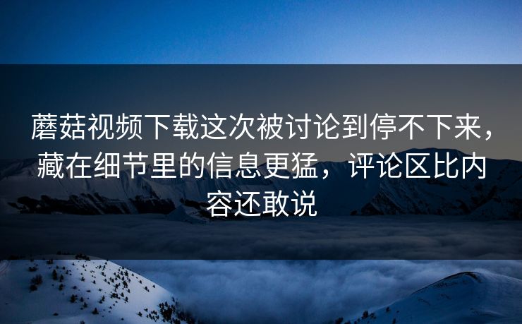 蘑菇视频下载这次被讨论到停不下来,藏在细节里的信息更猛,评论区比内容还敢说 蘑菇视频下载这次被讨论到停不下来,藏在细节里的信息更猛,评论区比内容还敢说