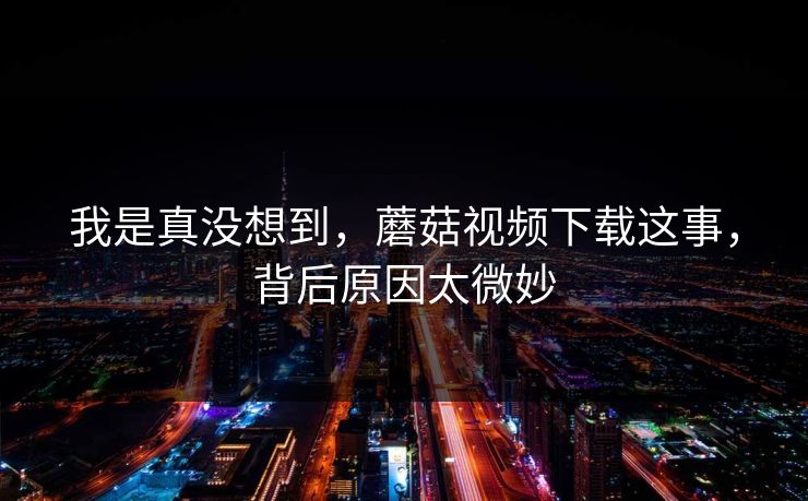 我是真没想到，蘑菇视频下载这事，背后原因太微妙