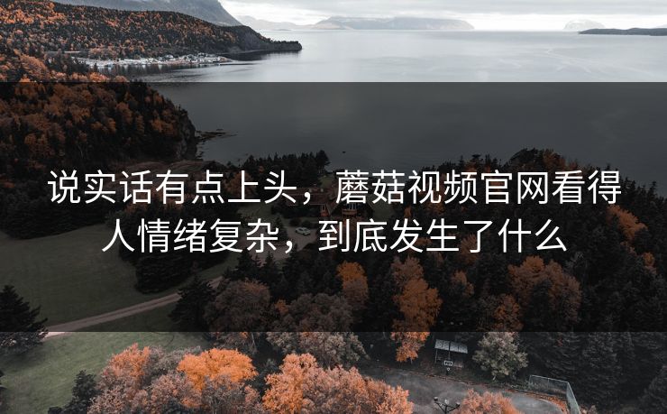 说实话有点上头,蘑菇视频官网看得人情绪复杂,到底发生了什么 说实话有点上头,蘑菇视频官网看得人情绪复杂,到底发生了什么