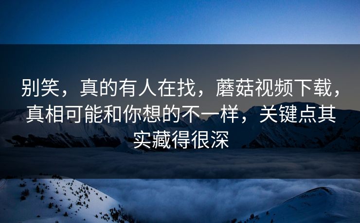 别笑，真的有人在找，蘑菇视频下载，真相可能和你想的不一样，关键点其实藏得很深