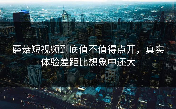 蘑菇短视频到底值不值得点开，真实体验差距比想象中还大