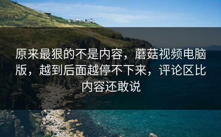 原来最狠的不是内容，蘑菇视频电脑版，越到后面越停不下来，评论区比内容还敢说