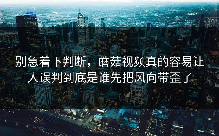 别急着下判断，蘑菇视频真的容易让人误判到底是谁先把风向带歪了